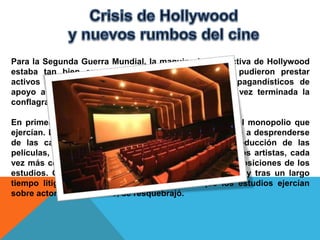 Para la Segunda Guerra Mundial, la maquinaria productiva de Hollywood
estaba tan bien engrasada, que muchos estudios, pudieron prestar
activos servicios creando filmes más o menos propagandísticos de
apoyo a los Aliados, y en contra del Eje. Pero una vez terminada la
conflagración, Hollywood experimentó problemas.

En primer lugar, hubo juicios contra los estudios por el monopolio que
ejercían. En 1948, los tribunales de justicia les obligaron a desprenderse
de las cadenas de cine, debiendo limitarse a la producción de las
películas, perdiendo la distribución. Al mismo tiempo, los artistas, cada
vez más célebres, empezaron a revelarse contra las imposiciones de los
estudios. Olivia de Havilland llevó su contrato a juicio, y tras un largo
tiempo litigando, ganó. Con esto, el control que los estudios ejercían
sobre actores y directores, se resquebrajó.
 