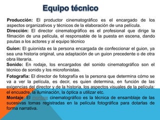 Producción: El productor cinematográfico es el encargado de los
aspectos organizativos y técnicos de la elaboración de una película.
Dirección: El director cinematográfico es el profesional que dirige la
filmación de una película, el responsable de la puesta en escena, dando
pautas a los actores y al equipo técnico
Guion: El guionista es la persona encargada de confeccionar el guion, ya
sea una historia original, una adaptación de un guion precedente o de otra
obra literaria.
Sonido: En rodaje, los encargados del sonido cinematográfico son el
técnico de sonido y los microfonistas.
Fotografía: El director de fotografía es la persona que determina cómo se
va a ver la película, es decir, es quien determina, en función de las
exigencias del director y de la historia, los aspectos visuales de la película:
el encuadre, la iluminación, la óptica a utilizar etc.
Montaje: El montaje cinematográfico es la técnica de ensamblaje de las
sucesivas tomas registradas en la película fotográfica para dotarlas de
forma narrativa.
 