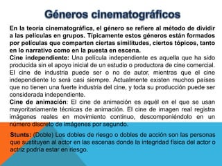 En la teoría cinematográfica, el género se refiere al método de dividir
a las películas en grupos. Típicamente estos géneros están formados
por películas que comparten ciertas similitudes, ciertos tópicos, tanto
en lo narrativo como en la puesta en escena.
Cine independiente: Una película independiente es aquella que ha sido
producida sin el apoyo inicial de un estudio o productora de cine comercial.
El cine de industria puede ser o no de autor, mientras que el cine
independiente lo será casi siempre. Actualmente existen muchos países
que no tienen una fuerte industria del cine, y toda su producción puede ser
considerada independiente.
Cine de animación: El cine de animación es aquél en el que se usan
mayoritariamente técnicas de animación. El cine de imagen real registra
imágenes reales en movimiento continuo, descomponiéndolo en un
número discreto de imágenes por segundo.
Stunts: (Doble) Los dobles de riesgo o dobles de acción son las personas
que sustituyen al actor en las escenas donde la integridad física del actor o
actriz podría estar en riesgo.
 