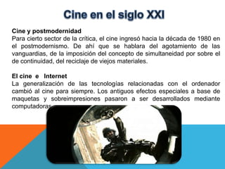 Cine y postmodernidad
Para cierto sector de la crítica, el cine ingresó hacia la década de 1980 en
el postmodernismo. De ahí que se hablara del agotamiento de las
vanguardias, de la imposición del concepto de simultaneidad por sobre el
de continuidad, del reciclaje de viejos materiales.

El cine e Internet
La generalización de las tecnologías relacionadas con el ordenador
cambió al cine para siempre. Los antiguos efectos especiales a base de
maquetas y sobreimpresiones pasaron a ser desarrollados mediante
computadoras.
 