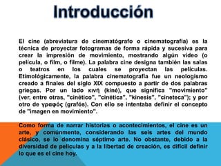 El cine (abreviatura de cinematógrafo o cinematografía) es la
técnica de proyectar fotogramas de forma rápida y sucesiva para
crear la impresión de movimiento, mostrando algún vídeo (o
película, o film, o filme). La palabra cine designa también las salas
o teatros en los cuales se proyectan las películas.
Etimológicamente, la palabra cinematografía fue un neologismo
creado a finales del siglo XIX compuesto a partir de dos palabras
griegas. Por un lado κινή (kiné), que significa "movimiento"
(ver, entre otras, "cinético", "cinética", "kinesis", "cineteca"); y por
otro de γραφóς (grafós). Con ello se intentaba definir el concepto
de "imagen en movimiento".

Como forma de narrar historias o acontecimientos, el cine es un
arte, y comúnmente, considerando las seis artes del mundo
clásico, se lo denomina séptimo arte. No obstante, debido a la
diversidad de películas y a la libertad de creación, es difícil definir
lo que es el cine hoy.
 