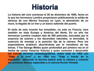 La historia del cine comienza el 28 de diciembre de 1895, fecha en
la que los hermanos Lumière proyectaron públicamente la salida de
obreros de una fábrica francesa en Lyon, la demolición de un
muro, la llegada de un tren y un barco saliendo del puerto.

El éxito de este invento fue inmediato, no solo en Francia, sino
también en toda Europa y América del Norte. En un año los
hermanos Lumière creaban más de 500 películas, marcadas por la
ausencia de actores y los decorados naturales, la brevedad, la
ausencia de montaje y la posición fija de la cámara. Pero los
espectadores acabaron aburriéndose por lo monótono de las
tomas. Y fue George Méliès quien profundizó por primera vez en el
hecho de contar historias ficticias y quien comenzó a desarrollar
las nuevas técnicas cinematográficas, sobre todo en 1902 con
"Viaje a la luna" y en 1904 con "Viaje a través de lo
imposible", aplicando la técnica teatral ante la cámara y creando
los primeros efectos especiales y la ciencia-ficción filmada.
 