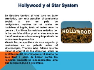 En Estados Unidos, el cine tuvo un éxito
arrollador, por una peculiar circunstancia
social:     al     ser      un      país  de
inmigrantes, muchos de los cuales no
hablaban el inglés, tanto el teatro como la
prensa o los libros les estaban vedados por
la barrera idiomática, y así el cine mudo se
transformó en una fuente muy importante de
esparcimiento para ellos.
Viendo las perspectivas de este negocio, y
basándose en su patente sobre el
kinetoscopio, Thomas Alva Edison intentó
tomar el control de los derechos sobre la
explotación del cinematógrafo. El asunto no
sólo llegó a juicio, de Edison contra los
llamados productores independientes, sino
que se libró incluso a tiro limpio.
 