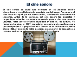 El cine sonoro es aquel que incorpora en las películas sonido
sincronizado o tecnológicamente aparejado con la imagen. Por su parte el
cine mudo es aquel que no posee sonido, consistiendo únicamente en
imágenes. Antes de la existencia del cine sonoro los cineastas y
proyectistas se habían preocupado de crearlo, pues el cine nace con esa
voluntad. Raras veces se exhibía la película en silencio. Por ejemplo, los
hermanos Lumière, en 1897, contrataron un cuarteto de saxofones para
que acompañase a la proyección de la película en su local de París. Hacia
el año 1926, el cine mudo había alcanzado un gran nivel de desarrollo en
cuanto a estética de la imagen y movimiento de la cámara.
 