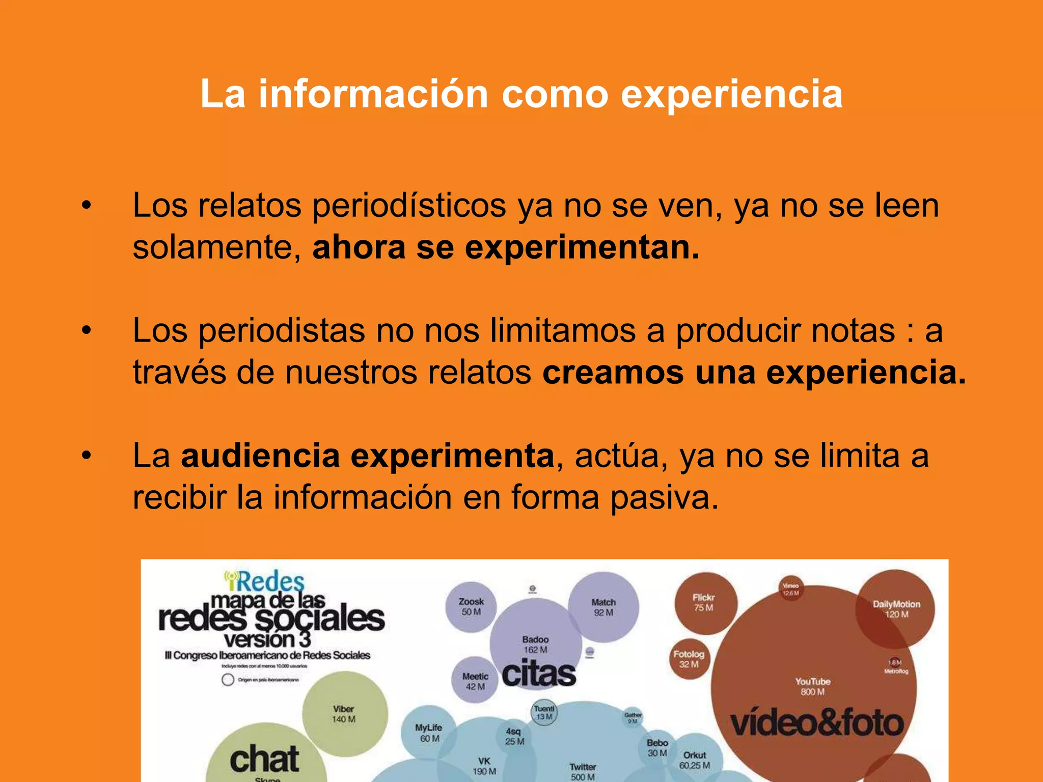 • Los relatos periodísticos ya no se ven, ya no se leen
solamente, ahora se experimentan.
• Los periodistas no nos limitamos a producir notas : a
través de nuestros relatos creamos una experiencia.
• La audiencia experimenta, actúa, ya no se limita a
recibir la información en forma pasiva.
La información como experiencia
 