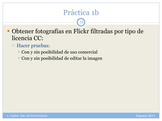 Práctica 1b Obtener fotografías en Flickr filtradas por tipo de licencia CC: Hacer pruebas: Con y sin posibilidad de uso comercial Con y sin posibilidad de editar la imagen Febrero 2011 L. Codina. Dep. de Comunicación 
