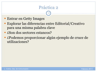 Práctica 2 Entrar en Getty Images Explorar las diferencias entre Editorial/Creativo para una misma palabra clave ¿Son dos sectores estancos? ¿Podemos proporcionar algún ejemplo de cruce de utilizaciones? Febrero 2011 L. Codina. Dep. de Comunicación 