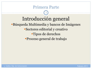 Primera Parte Introducción general Búsqueda Multimedia y bancos de Imágenes Sectores editorial y creativo Tipos de derechos Proceso general de trabajo Febrero 2011 L. Codina. Dep. de Comunicación 