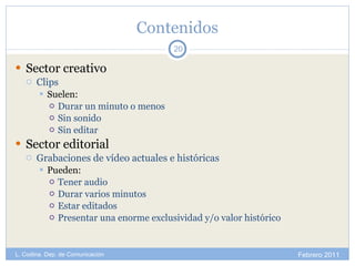 Contenidos Sector creativo Clips Suelen: Durar un minuto o menos Sin sonido Sin editar Sector editorial Grabaciones de vídeo actuales e históricas Pueden:  Tener audio Durar varios minutos Estar editados Presentar una enorme exclusividad y/o valor histórico Febrero 2011 L. Codina. Dep. de Comunicación 