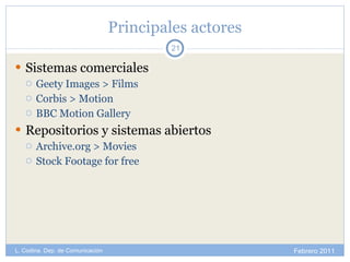 Principales actores Sistemas comerciales Geety Images > Films Corbis > Motion BBC Motion Gallery Repositorios y sistemas abiertos Archive.org > Movies Stock Footage for free Febrero 2011 L. Codina. Dep. de Comunicación 