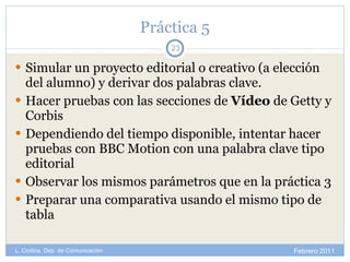 Práctica 5 Simular un proyecto editorial o creativo (a elección del alumno) y derivar dos palabras clave. Hacer pruebas con las secciones de  Vídeo  de Getty y Corbis Dependiendo del tiempo disponible, intentar hacer pruebas con BBC Motion con una palabra clave tipo editorial Observar los mismos parámetros que en la práctica 3 Preparar una comparativa usando el mismo tipo de tabla Febrero 2011 L. Codina. Dep. de Comunicación 
