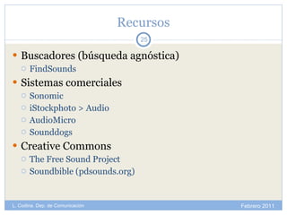 Recursos Buscadores (búsqueda agnóstica) FindSounds Sistemas comerciales Sonomic iStockphoto > Audio AudioMicro Sounddogs Creative Commons The Free Sound Project Soundbible (pdsounds.org) Febrero 2011 L. Codina. Dep. de Comunicación 