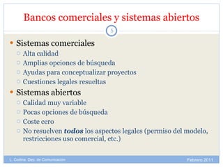 Bancos comerciales y sistemas abiertos Sistemas comerciales Alta calidad Amplias opciones de búsqueda Ayudas para conceptualizar proyectos Cuestiones legales resueltas  Sistemas abiertos Calidad muy variable Pocas opciones de búsqueda Coste cero No resuelven  todos  los aspectos legales (permiso del modelo, restricciones uso comercial, etc.) Febrero 2011 L. Codina. Dep. de Comunicación 