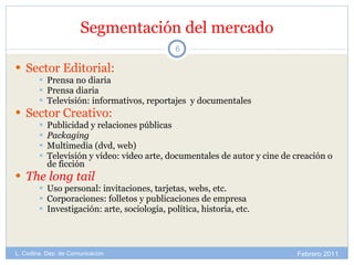 Segmentación del mercado Sector Editorial: Prensa no diaria Prensa diaria Televisión: informativos, reportajes  y documentales Sector Creativo: Publicidad y relaciones públicas Packaging Multimedia (dvd, web) Televisión y vídeo: video arte, documentales de autor y cine de creación o de ficción The long tail Uso personal: invitaciones, tarjetas, webs, etc. Corporaciones: folletos y publicaciones de empresa Investigación: arte, sociología, política, historia, etc. Febrero 2011 L. Codina. Dep. de Comunicación 