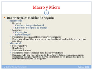 Macro y Micro Dos principales modelos de negocio Macrostock Sectores Creativo > Fotografía de stock Editorial > Fotografía de encargo Licencias Royalty free Right managed Fotógrafos: poco accesibles pero mayores ingresos Empresas: alta calidad y mucha exclusividad (sector editorial), pero precios más altos Microstock Sector creativo Royalty free Empresas: low cost Fotográfos: menos ingresos pero más oportunidades Han generado una nueva industria de software: (1) programas para crear, seleccionar y asignar palabras clave a las imágenes; (2) programas para la subida de colecciones de imágenes Febrero 2011 L. Codina. Dep. de Comunicación 