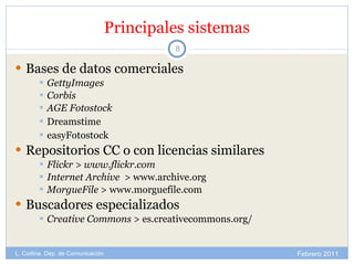 Principales sistemas Bases de datos comerciales GettyImages Corbis AGE Fotostock Dreamstime easyFotostock Repositorios CC o con licencias similares Flickr > www.flickr.com Internet Archive   > www.archive.org MorgueFile  > www.morguefile.com Buscadores especializados Creative Commons  > es.creativecommons.org/ Febrero 2011 L. Codina. Dep. de Comunicación 
