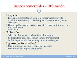 Bancos comerciales - Utilización Búsqueda Excelente representación icónica y conceptual:  keywords Ayudas muy eficaces para las búsquedas conceptuales (sector creativo) Descargas libres para bocetos: formato en baja definición y con marcas de agua Mesa de luz Utilización Selección de una parte del conjunto descargado Se pagan las que se seleccionan para el proyecto final Se descargan en alta definición y sin marcas de agua Ingresos (sector creativo) Una proporción  es para el banco de imágenes Una proporción es para el fotográfo Febrero 2011 L. Codina. Dep. de Comunicación 