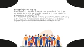Dirección IP (Internet Protocol)
Los ordenadores integrados en las redes que forman la red Internet son
de comunicarse entre sí porque todos ellos utilizan el mismo idioma: los
protocolos de comunicación TCP/IP
.
Una dirección IP es una etiqueta numérica que identifica, de manera lógica y
jerárquica, a una interfaz (elemento de comunicación/conexión) de un
dispositivo (habitualmente una computadora) dentro de una red
 