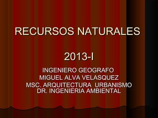 RECURSOS NATURALESRECURSOS NATURALES
2013-I2013-I
INGENIERO GEOGRAFOINGENIERO GEOGRAFO
MIGUEL ALVA VELASQUEZMIGUEL ALVA VELASQUEZ
MSC. ARQUITECTURA URBANISMOMSC. ARQUITECTURA URBANISMO
DR. INGENIERIA AMBIENTALDR. INGENIERIA AMBIENTAL
 