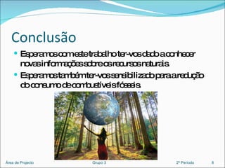 Conclusão Esperamos com este trabalho ter-vos dado a conhecer novas informações sobre os recursos naturais. Esperamos também ter-vos sensibilizado para a redução do consumo de combustíveis fósseis.  8 Área de Projecto  Grupo 3  2º Período 