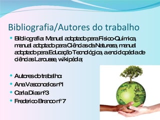 Bibliografia/Autores do trabalho Bibliografia: Manual adoptado para Físico-Química, manual adoptado para Ciências da Natureza, manual adoptado para Educação Tecnológica, a enciclopédia de ciências Larousse, wikipédia; Autores do trabalho: Ana Vasconcelos nº1 Carla Dias nº3 Frederico Branco nº 7 