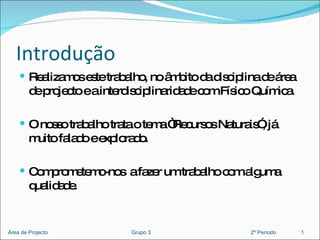 Introdução Realizamos este trabalho, no âmbito da disciplina de área de projecto e a interdisciplinaridade com Físico Química. O nosso trabalho trata o tema “Recursos Naturais”, já muito falado e explorado. Comprometemo-nos  a fazer um trabalho com alguma qualidade. 1 Área de Projecto  Grupo 3  2º Período 