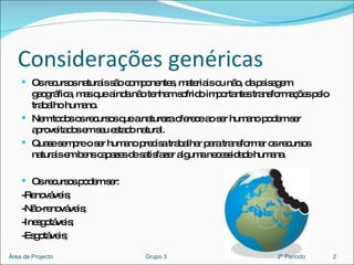Considerações genéricas Os recursos naturais são componentes, materiais ou não, da paisagem geográfica, mas que ainda não tenham sofrido importantes transformações pelo trabalho humano. Nem todos os recursos que a natureza oferece ao ser humano podem ser aproveitados em seu estado natural.  Quase sempre o ser humano precisa trabalhar para transformar os recursos naturais em bens capazes de satisfazer alguma necessidade humana. Os recursos podem ser: -Renováveis; -Não-renováveis; -Inesgotáveis; -Esgotáveis; 2 Área de Projecto  Grupo 3  2º Período 