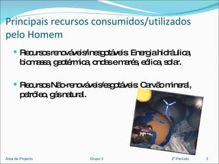 Principais recursos consumidos/utilizados pelo Homem Recursos renováveis/inesgotáveis: Energia hidráulica, biomassa, geotérmica, ondas e marés, eólica, solar. Recursos Não-renováveis/esgotáveis: Carvão mineral, petróleo, gás natural. 3 Área de Projecto  Grupo 3  2º Período 