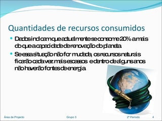 Quantidades de recursos consumidos Dados indicam que actualmente se consome 20% a mais do que a capacidade de renovação do planeta.  Se essa situação não for mudada, os recursos naturais ficarão cada vez mais escassos  e dentro de alguns anos não haverão fontes de energia.  4 Área de Projecto  Grupo 3  2º Período 