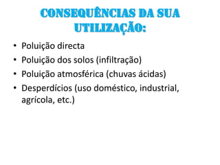Consequências da sua utilização:Poluição directaPoluição dos solos (infiltração)Poluição atmosférica (chuvas ácidas)Desperdícios (uso doméstico, industrial, agrícola, etc.)