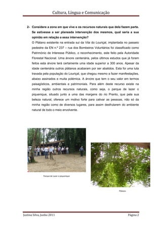 Cultura, Língua e Comunicação


   2- Considere a zona em que vive e os recursos naturais que dela fazem parte.
      Se estivesse a ser planeada intervenção dos mesmos, qual seria a sua
      opinião em relação a essa intervenção?
      O Plátano existente na entrada sul da Vila do Louriçal, implantada no passeio
      pedestre da EN n.º 237 – rua dos Bombeiros Voluntários foi classificado como
      Património de Interesse Público, o reconhecimento, este feito pela Autoridade
      Florestal Nacional. Uma árvore centenária, pelos últimos estudos que já foram
      feitos esta árvore terá certamente uma idade superior a 300 anos. Apesar da
      idade centenária outros plátanos acabaram por ser abatidos. Esta foi uma luta
      travada pela população do Louriçal, que chegou mesmo a fazer manifestações,
      abaixo assinados e muita polémica. A árvore que tem o seu valor em termos
      paisagísticos, ambientais e patrimoniais. Para além deste recurso existe na
      minha região outros recursos naturais, como seja, o parque de lazer o
      piquenique, situado junto a uma das margens do rio Pranto, que pela sua
      beleza natural, oferece um motivo forte para cativar as pessoas, não só da
      minha região como de diversos lugares, para assim desfrutarem do ambiente
      natural de todo o meio envolvente.




               Parque de Lazer o piquenique




                                                                    Plátano




Justina Silva, Junho 2011                                                     Página 2
 