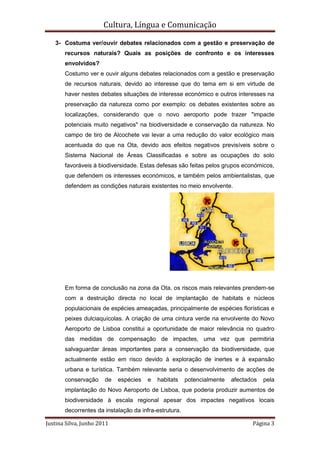 Cultura, Língua e Comunicação

   3- Costuma ver/ouvir debates relacionados com a gestão e preservação de
       recursos naturais? Quais as posições de confronto e os interesses
       envolvidos?
       Costumo ver e ouvir alguns debates relacionados com a gestão e preservação
       de recursos naturais, devido ao interesse que do tema em si em virtude de
       haver nestes debates situações de interesse económico e outros interesses na
       preservação da natureza como por exemplo: os debates existentes sobre as
       localizações, considerando que o novo aeroporto pode trazer "impacte
       potenciais muito negativos" na biodiversidade e conservação da natureza. No
       campo de tiro de Alcochete vai levar a uma redução do valor ecológico mais
       acentuada do que na Ota, devido aos efeitos negativos previsíveis sobre o
       Sistema Nacional de Áreas Classificadas e sobre as ocupações do solo
       favoráveis à biodiversidade. Estas defesas são feitas pelos grupos económicos,
       que defendem os interesses económicos, e também pelos ambientalistas, que
       defendem as condições naturais existentes no meio envolvente.




       Em forma de conclusão na zona da Ota, os riscos mais relevantes prendem-se
       com a destruição directa no local de implantação de habitats e núcleos
       populacionais de espécies ameaçadas, principalmente de espécies florísticas e
       peixes dulciaquícolas. A criação de uma cintura verde na envolvente do Novo
       Aeroporto de Lisboa constitui a oportunidade de maior relevância no quadro
       das medidas de compensação de impactes, uma vez que permitiria
       salvaguardar áreas importantes para a conservação da biodiversidade, que
       actualmente estão em risco devido à exploração de inertes e à expansão
       urbana e turística. Também relevante seria o desenvolvimento de acções de
       conservação     de   espécies   e   habitats    potencialmente   afectados   pela
       implantação do Novo Aeroporto de Lisboa, que poderia produzir aumentos de
       biodiversidade à escala regional apesar dos impactes negativos locais
       decorrentes da instalação da infra-estrutura.

Justina Silva, Junho 2011                                                      Página 3
 