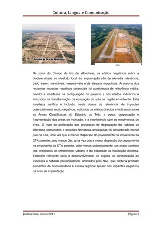 Cultura, Língua e Comunicação




                                                                     OTA


       Na zona do Campo de tiro de Alcochete, os efeitos negativos sobre a
       biodiversidade ao nível do local da implantação são de elevada relevância,
       dado serem inevitáveis, irreversíveis e de elevada magnitude. A maioria dos
       restantes impactes negativos potenciais foi considerada de relevância média,
       devido a incertezas na configuração do projecto e nos efeitos indirectos e
       induzidos na transformação da ocupação do solo na região envolvente. Esta
       incerteza justifica a inclusão nesta classe de relevância de impactes
       potencialmente muito negativos, incluindo os efeitos directos e indirectos sobre
       as Áreas Classificadas do Estuário do Tejo, a perca, degradação e
       fragmentação das áreas de montado, e a interferência com os movimentos de
       aves. O risco de aceleração dos processos de degradação de habitats de
       interesse comunitário e espécies florísticas ameaçadas foi considerado menor
       que na Ota, uma vez que a menor dispersão do povoamento na envolvente do
       CTA permite, pelo menos Ota, uma vez que a menor dispersão do povoamento
       na envolvente do CTA permite, pelo menos potencialmente, um maior controlo
       dos processos de crescimento urbano e da expansão da habitação dispersa.
       Também relevante seria o desenvolvimento de acções de conservação de
       espécies e habitats potencialmente afectados pelo NAL, que poderia produzir
       aumentos de biodiversidade à escala regional apesar dos impactes negativos
       na área de implantação.




Justina Silva, Junho 2011                                                     Página 4
 