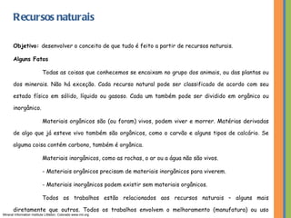 Recursos naturais Objetivo:  desenvolver o conceito de que tudo é feito a partir de recursos naturais. Alguns Fatos Todas as coisas que conhecemos se encaixam no grupo dos animais, ou das plantas ou dos minerais. Não há exceção. Cada recurso natural pode ser classificado de acordo com seu estado físico em sólido, líquido ou gasoso. Cada um também pode ser dividido em orgânico ou inorgânico. Materiais orgânicos são (ou foram) vivos, podem viver e morrer. Matérias derivadas de algo que já esteve vivo também são orgânicos, como o carvão e alguns tipos de calcário. Se alguma coisa contém carbono, também é orgânica. Materiais inorgânicos, como as rochas, o ar ou a água não são vivos. - Materiais orgânicos precisam de materiais inorgânicos para viverem. - Materiais inorgânicos podem existir sem materiais orgânicos. Todos os trabalhos estão relacionados aos recursos naturais – alguns mais diretamente que outros. Todos os trabalhos envolvem o melhoramento (manufatura) ou uso (indústria de serviços) dos recursos naturais. Mineral Information Institute Littleton, Colorado www.mii.org 