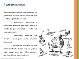 Recursos naturais Somente alguns trabalhos estão envolvidos em desenvolver recursos naturais dos quais todo o resto é dependente. São eles: - Agricultores, pecuaristas e pescadores: trabalham para nos fornecer a comida de que precisamos, a partir dos recursos minerais. - Lenhadores: trabalham nas florestas para nos ajudar a utilizar a madeira das árvores. - Mineradores: produzem recursos minerais extraídos do solo para nos ajudar a fazer coisas como aço, vidro, concreto, petróleo, plástico, eletricidade, etc. Mineral Information Institute Littleton, Colorado www.mii.org 