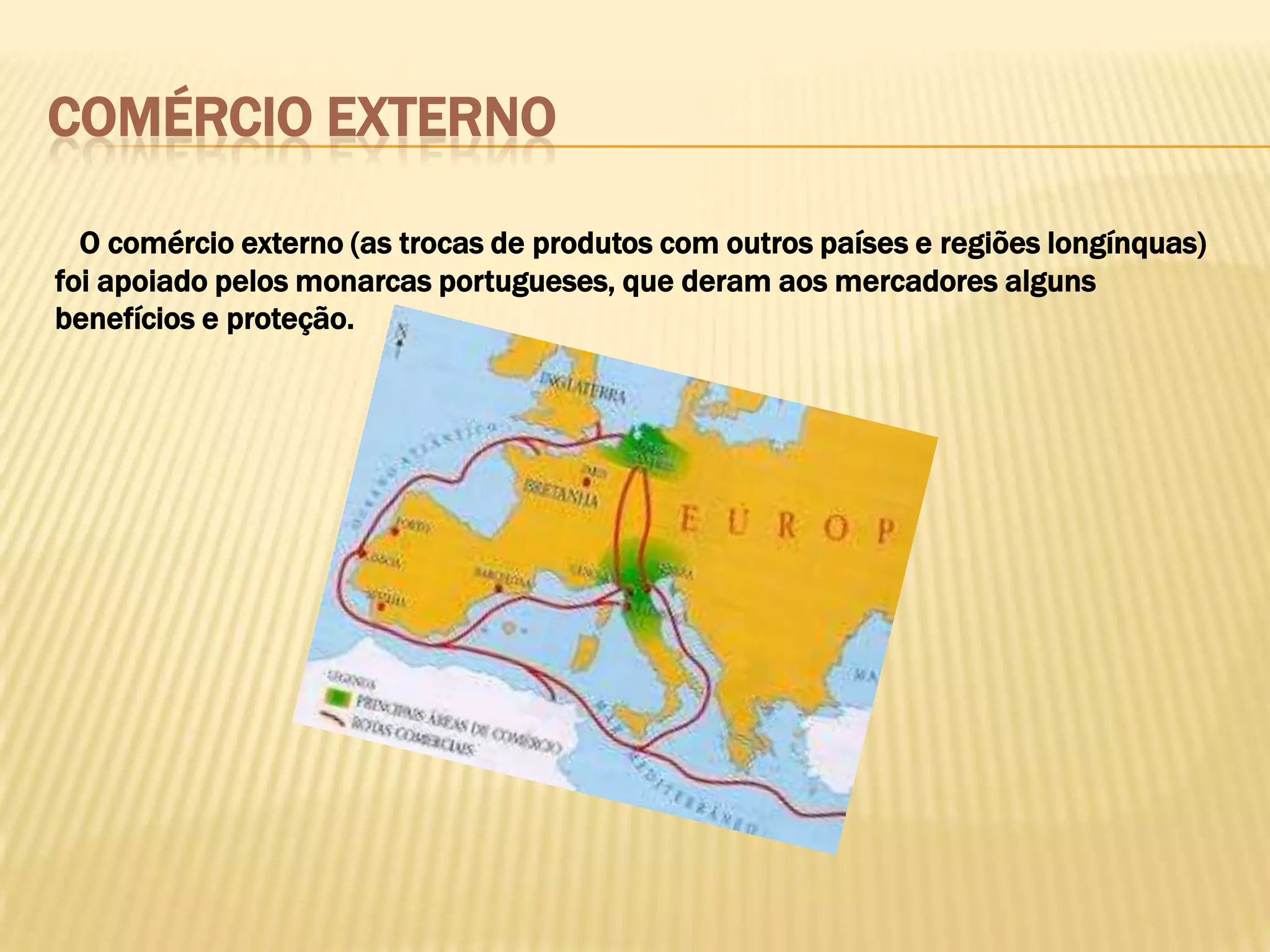 COMÉRCIO EXTERNO

  O comércio externo (as trocas de produtos com outros países e regiões longínquas)
foi apoiado pelos monarcas portugueses, que deram aos mercadores alguns
benefícios e proteção.
 