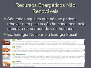Recursos Energéticos Não
           Renováveis
► São todos aqueles que não se podem
  renovar nem pela acção humana, nem pela
  natureza no período de vida humana
► Ex: Energia Nuclear e a Energia Fóssil
 