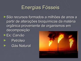 Energias Fósseis
► São recursos formados a milhões de anos a
  partir de alterações bioquímicas da matéria
  orgânica proveniente de organismos em
  decomposição
► Ex: Carvão
►    Petróleo
►    Gás Natural
 