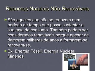 Recursos Naturais Não Renováveis
► São aqueles que não se renovam num
  período de tempo que possa sustentar a
  sua taxa de consumo. Também podem ser
  considerados renováveis porque apesar de
  demorem milhares de anos a formarem-se
  renovam-se.
► Ex: Energia Fóssil, Energia Nuclear,
  Minérios
 