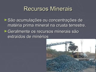 Recursos Minerais
► São acumulações ou concentrações de
  matéria prima mineral na crusta terrestre.
► Geralmente os recursos minerais são
  extraídos de minérios
 