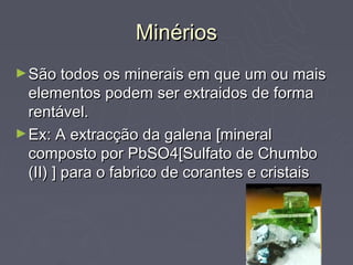 Minérios
► São todos os minerais em que um ou mais
  elementos podem ser extraidos de forma
  rentável.
► Ex: A extracção da galena [mineral
  composto por PbSO4[Sulfato de Chumbo
  (II) ] para o fabrico de corantes e cristais
 