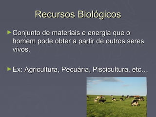 Recursos Biológicos
► Conjunto de materiais e energia que o
 homem pode obter a partir de outros seres
 vivos.

► Ex: Agricultura, Pecuária, Piscicultura, etc…
 