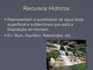 Recursos Hídricos
► Representam a quantidade de agua doce
  superficial e subterrânea que está a
  disposição do Homem.
► Ex: Rios, Aquífero, Nascentes, etc…
 