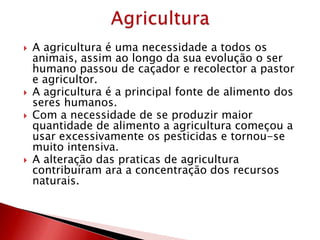  A agricultura é uma necessidade a todos os
animais, assim ao longo da sua evolução o ser
humano passou de caçador e recolector a pastor
e agricultor.
 A agricultura é a principal fonte de alimento dos
seres humanos.
 Com a necessidade de se produzir maior
quantidade de alimento a agricultura começou a
usar excessivamente os pesticidas e tornou-se
muito intensiva.
 A alteração das praticas de agricultura
contribuíram ara a concentração dos recursos
naturais.
 