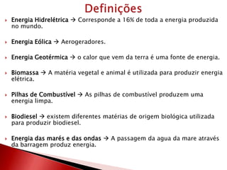  Energia Hidrelétrica  Corresponde a 16% de toda a energia produzida
no mundo.
 Energia Eólica  Aerogeradores.
 Energia Geotérmica  o calor que vem da terra é uma fonte de energia.
 Biomassa  A matéria vegetal e animal é utilizada para produzir energia
elétrica.
 Pilhas de Combustível  As pilhas de combustível produzem uma
energia limpa.
 Biodiesel  existem diferentes matérias de origem biológica utilizada
para produzir biodiesel.
 Energia das marés e das ondas  A passagem da agua da mare através
da barragem produz energia.
 