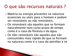  Matéria ou energia presentes na natureza
essenciais ou uteis para o homem e podem
ser renováveis ou não renováveis.
 Os renováveis são aqueles que se formam
naturalmente num curto prazo de tempo
como é o caso da floresta e da água.
 Os não-renováveis são aqueles que são
consumidos mais rápido do que se formam
na natureza como é o caso do petróleo e os
 