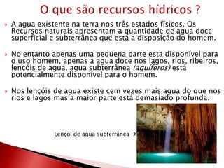  A agua existente na terra nos três estados físicos. Os
Recursos naturais apresentam a quantidade de agua doce
superficial e subterrânea que está a disposição do homem.
 No entanto apenas uma pequena parte esta disponível para
o uso homem, apenas a agua doce nos lagos, rios, ribeiros,
lençóis de agua, agua subterrânea (aquíferos) está
potencialmente disponível para o homem.
 Nos lençóis de agua existe cem vezes mais agua do que nos
rios e lagos mas a maior parte está demasiado profunda.
Lençol de agua subterrânea 
 