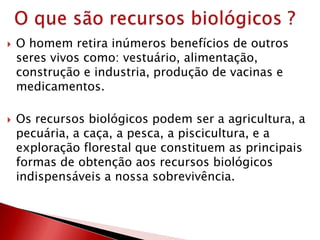 O homem retira inúmeros benefícios de outros
seres vivos como: vestuário, alimentação,
construção e industria, produção de vacinas e
medicamentos.
 Os recursos biológicos podem ser a agricultura, a
pecuária, a caça, a pesca, a piscicultura, e a
exploração florestal que constituem as principais
formas de obtenção aos recursos biológicos
indispensáveis a nossa sobrevivência.
 