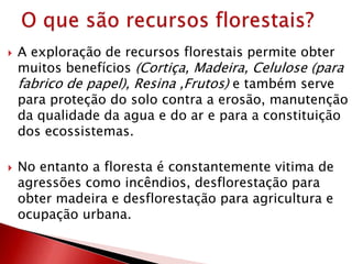  A exploração de recursos florestais permite obter
muitos benefícios (Cortiça, Madeira, Celulose (para
fabrico de papel), Resina ,Frutos) e também serve
para proteção do solo contra a erosão, manutenção
da qualidade da agua e do ar e para a constituição
dos ecossistemas.
 No entanto a floresta é constantemente vitima de
agressões como incêndios, desflorestação para
obter madeira e desflorestação para agricultura e
ocupação urbana.
 