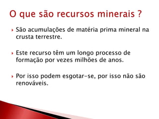  São acumulações de matéria prima mineral na
crusta terrestre.
 Este recurso têm um longo processo de
formação por vezes milhões de anos.
 Por isso podem esgotar-se, por isso não são
renováveis.
 
